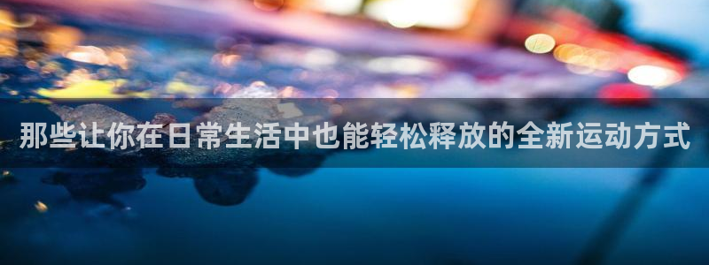 凯捷体育集团官网网址：那些让你在日常生活中也能轻松释放的全新