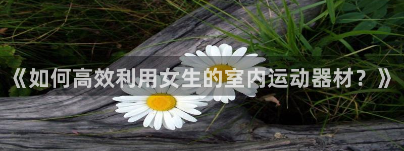 凯捷体育招商电话号码查询：《如何高效利用女生的室内运动器材？