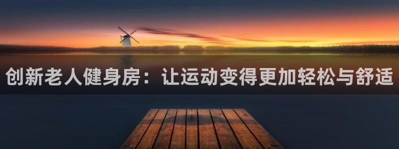 凯捷体育平台假的吗是真的吗：创新老人健身房：让运动变得更加轻