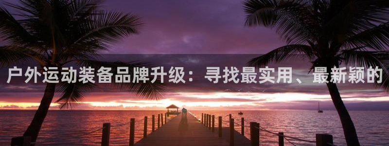 凯捷体育集团官网网址：户外运动装备品牌升级：寻找最实用、最新